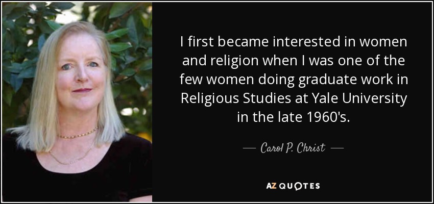 I first became interested in women and religion when I was one of the few women doing graduate work in Religious Studies at Yale University in the late 1960's. - Carol P. Christ