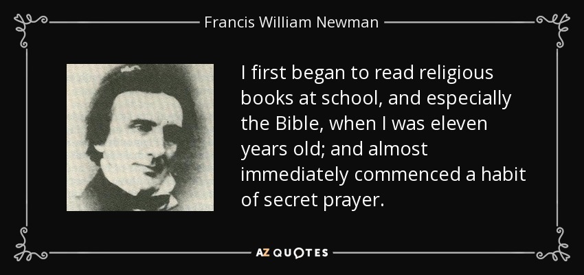 I first began to read religious books at school, and especially the Bible, when I was eleven years old; and almost immediately commenced a habit of secret prayer. - Francis William Newman