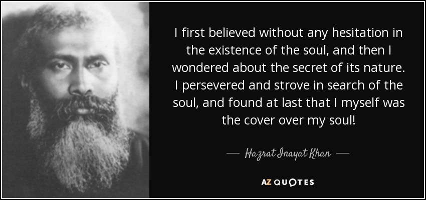 I first believed without any hesitation in the existence of the soul, and then I wondered about the secret of its nature. I persevered and strove in search of the soul, and found at last that I myself was the cover over my soul! - Hazrat Inayat Khan