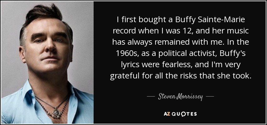 I first bought a Buffy Sainte-Marie record when I was 12, and her music has always remained with me. In the 1960s, as a political activist, Buffy's lyrics were fearless, and I'm very grateful for all the risks that she took. - Steven Morrissey