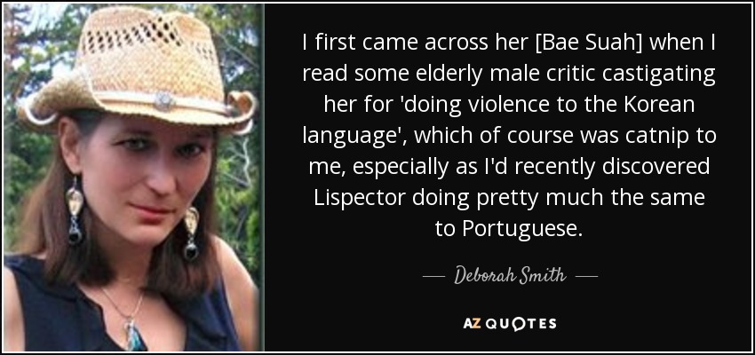 I first came across her [Bae Suah] when I read some elderly male critic castigating her for 'doing violence to the Korean language', which of course was catnip to me, especially as I'd recently discovered Lispector doing pretty much the same to Portuguese. - Deborah Smith