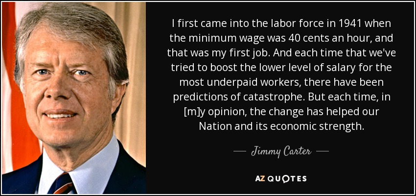 I first came into the labor force in 1941 when the minimum wage was 40 cents an hour, and that was my first job. And each time that we've tried to boost the lower level of salary for the most underpaid workers, there have been predictions of catastrophe. But each time, in [m]y opinion, the change has helped our Nation and its economic strength. - Jimmy Carter