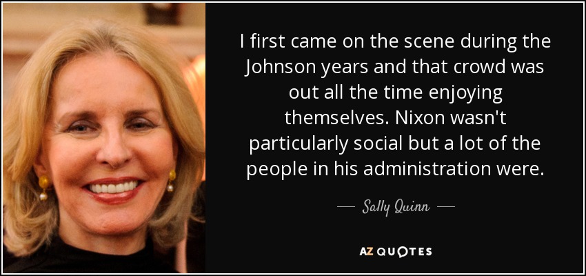 I first came on the scene during the Johnson years and that crowd was out all the time enjoying themselves. Nixon wasn't particularly social but a lot of the people in his administration were. - Sally Quinn