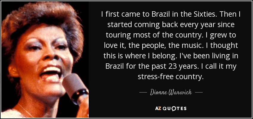 I first came to Brazil in the Sixties. Then I started coming back every year since touring most of the country. I grew to love it, the people, the music. I thought this is where I belong. I've been living in Brazil for the past 23 years. I call it my stress-free country. - Dionne Warwick