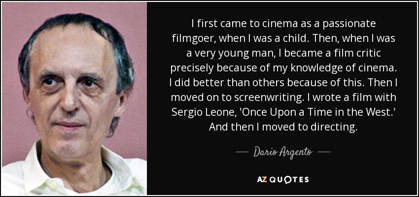 I first came to cinema as a passionate filmgoer, when I was a child. Then, when I was a very young man, I became a film critic precisely because of my knowledge of cinema. I did better than others because of this. Then I moved on to screenwriting. I wrote a film with Sergio Leone, 'Once Upon a Time in the West.' And then I moved to directing. - Dario Argento