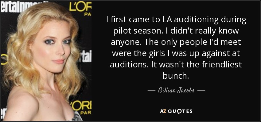 I first came to LA auditioning during pilot season. I didn't really know anyone. The only people I'd meet were the girls I was up against at auditions. It wasn't the friendliest bunch. - Gillian Jacobs
