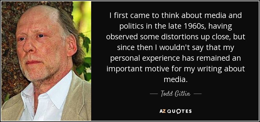 I first came to think about media and politics in the late 1960s, having observed some distortions up close, but since then I wouldn't say that my personal experience has remained an important motive for my writing about media. - Todd Gitlin