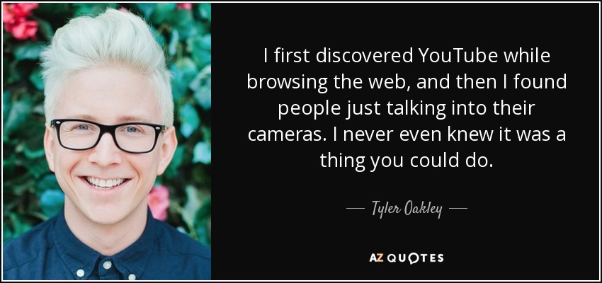 I first discovered YouTube while browsing the web, and then I found people just talking into their cameras. I never even knew it was a thing you could do. - Tyler Oakley