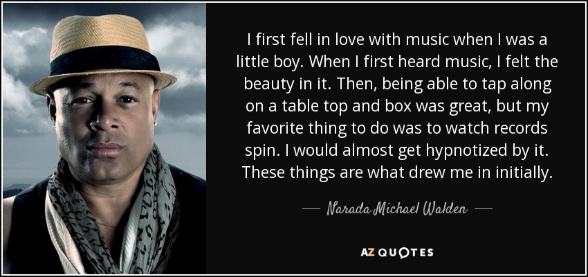 I first fell in love with music when I was a little boy. When I first heard music, I felt the beauty in it. Then, being able to tap along on a table top and box was great, but my favorite thing to do was to watch records spin. I would almost get hypnotized by it. These things are what drew me in initially. - Narada Michael Walden