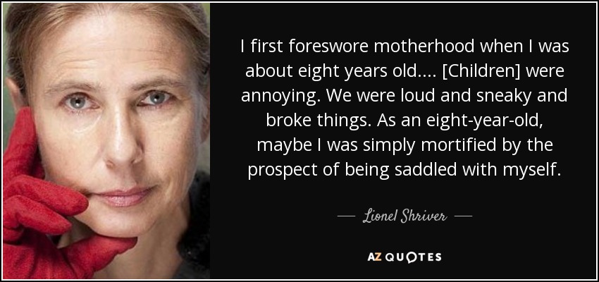 I first foreswore motherhood when I was about eight years old. ... [Children] were annoying. We were loud and sneaky and broke things. As an eight-year-old, maybe I was simply mortified by the prospect of being saddled with myself. - Lionel Shriver