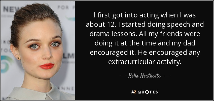 I first got into acting when I was about 12. I started doing speech and drama lessons. All my friends were doing it at the time and my dad encouraged it. He encouraged any extracurricular activity. - Bella Heathcote