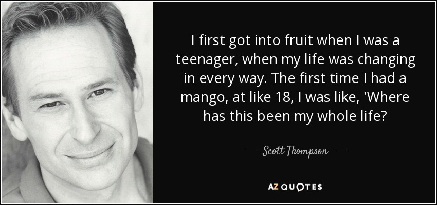 I first got into fruit when I was a teenager, when my life was changing in every way. The first time I had a mango, at like 18, I was like, 'Where has this been my whole life? - Scott Thompson