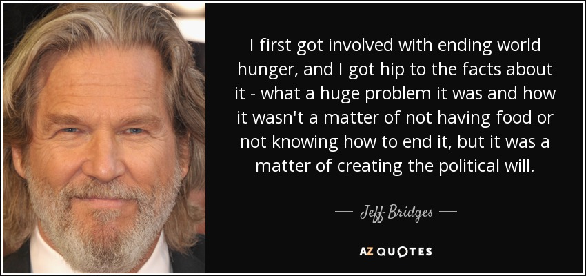 I first got involved with ending world hunger, and I got hip to the facts about it - what a huge problem it was and how it wasn't a matter of not having food or not knowing how to end it, but it was a matter of creating the political will. - Jeff Bridges