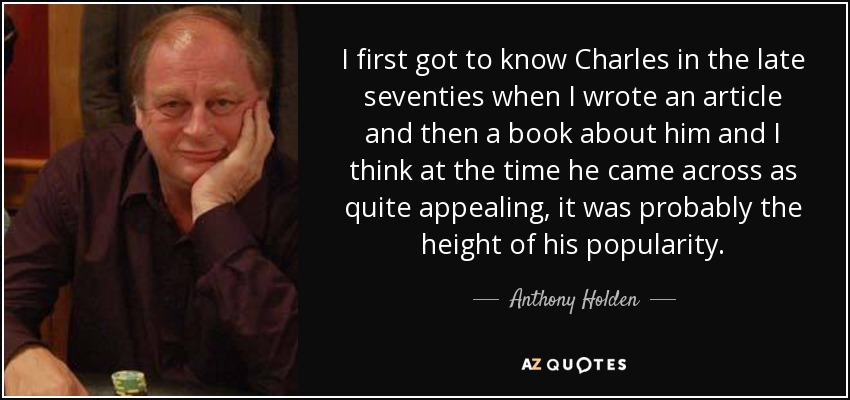 I first got to know Charles in the late seventies when I wrote an article and then a book about him and I think at the time he came across as quite appealing, it was probably the height of his popularity. - Anthony Holden