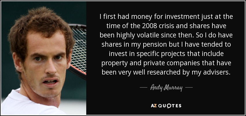 I first had money for investment just at the time of the 2008 crisis and shares have been highly volatile since then. So I do have shares in my pension but I have tended to invest in specific projects that include property and private companies that have been very well researched by my advisers. - Andy Murray