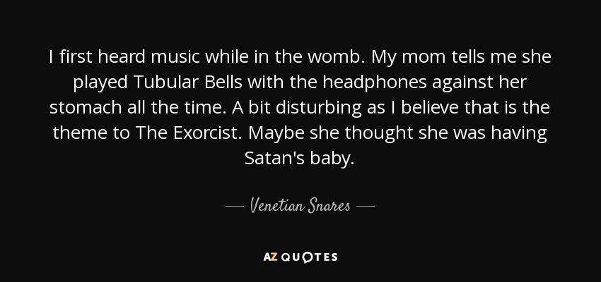 I first heard music while in the womb. My mom tells me she played Tubular Bells with the headphones against her stomach all the time. A bit disturbing as I believe that is the theme to The Exorcist. Maybe she thought she was having Satan's baby. - Venetian Snares