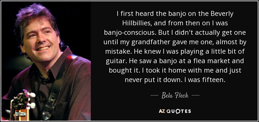 I first heard the banjo on the Beverly Hillbillies, and from then on I was banjo-conscious. But I didn't actually get one until my grandfather gave me one, almost by mistake. He knew I was playing a little bit of guitar. He saw a banjo at a flea market and bought it. I took it home with me and just never put it down. I was fifteen. - Bela Fleck