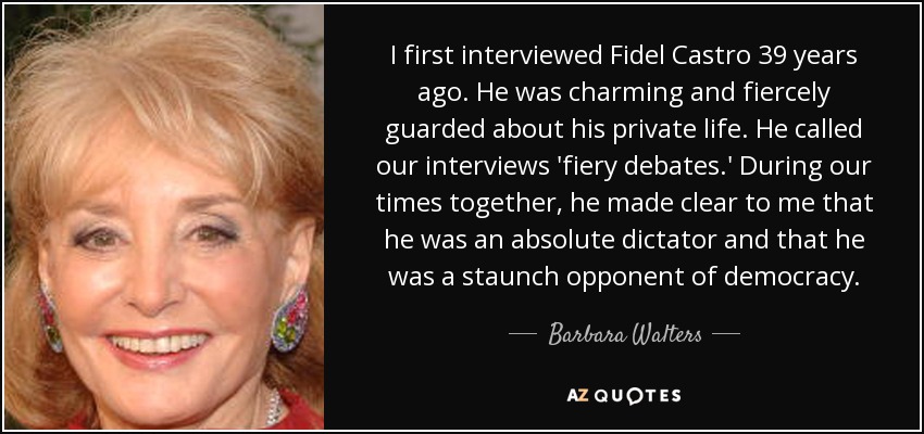 I first interviewed Fidel Castro 39 years ago. He was charming and fiercely guarded about his private life. He called our interviews 'fiery debates.' During our times together, he made clear to me that he was an absolute dictator and that he was a staunch opponent of democracy. - Barbara Walters