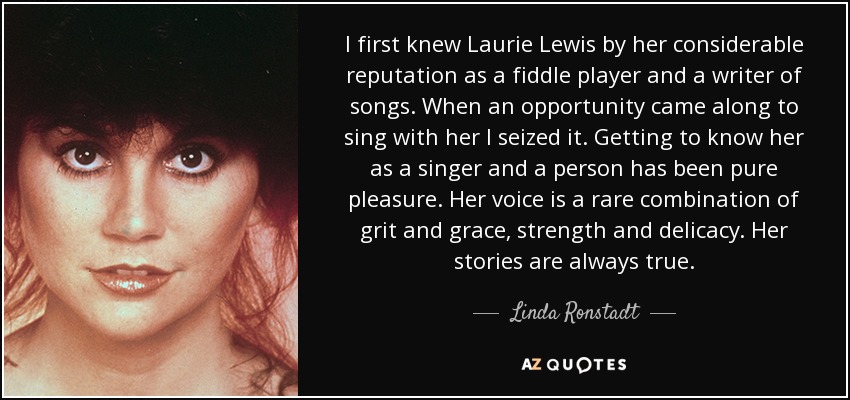 I first knew Laurie Lewis by her considerable reputation as a fiddle player and a writer of songs. When an opportunity came along to sing with her I seized it. Getting to know her as a singer and a person has been pure pleasure. Her voice is a rare combination of grit and grace, strength and delicacy. Her stories are always true. - Linda Ronstadt