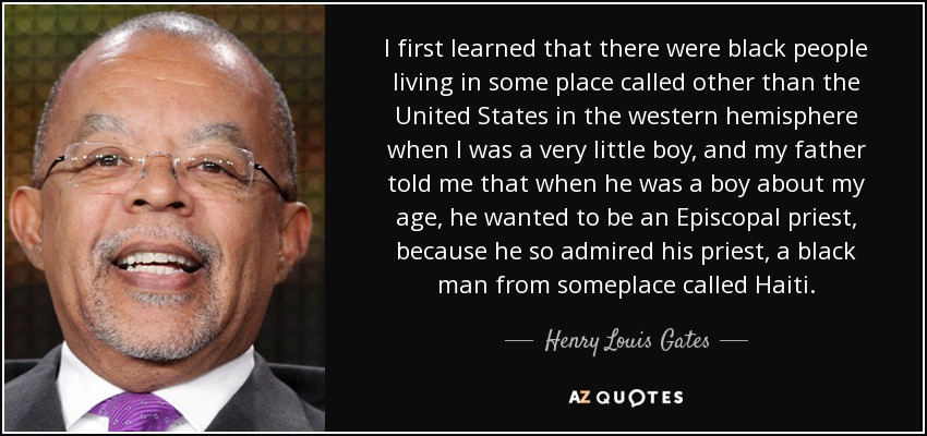 I first learned that there were black people living in some place called other than the United States in the western hemisphere when I was a very little boy, and my father told me that when he was a boy about my age, he wanted to be an Episcopal priest, because he so admired his priest, a black man from someplace called Haiti. - Henry Louis Gates