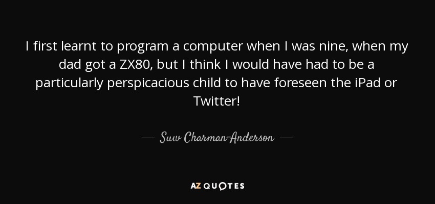 I first learnt to program a computer when I was nine, when my dad got a ZX80, but I think I would have had to be a particularly perspicacious child to have foreseen the iPad or Twitter! - Suw Charman-Anderson