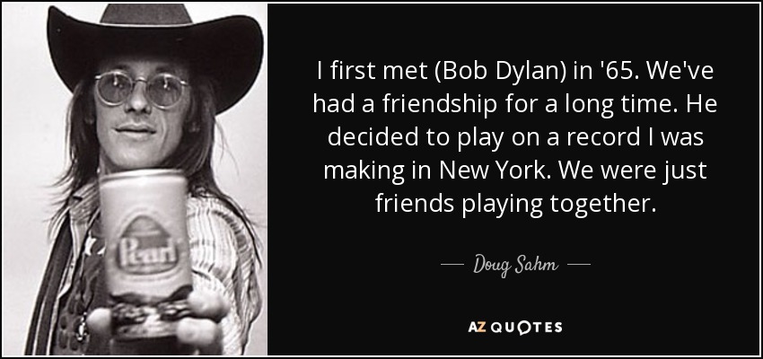 I first met (Bob Dylan) in '65. We've had a friendship for a long time. He decided to play on a record I was making in New York. We were just friends playing together. - Doug Sahm