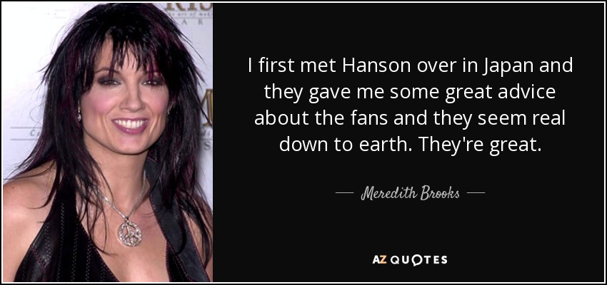 I first met Hanson over in Japan and they gave me some great advice about the fans and they seem real down to earth. They're great. - Meredith Brooks