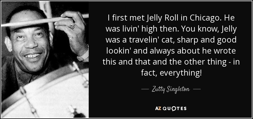 I first met Jelly Roll in Chicago. He was livin' high then. You know, Jelly was a travelin' cat, sharp and good lookin' and always about he wrote this and that and the other thing - in fact, everything! - Zutty Singleton