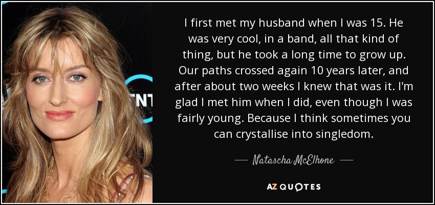 I first met my husband when I was 15. He was very cool, in a band, all that kind of thing, but he took a long time to grow up. Our paths crossed again 10 years later, and after about two weeks I knew that was it. I'm glad I met him when I did, even though I was fairly young. Because I think sometimes you can crystallise into singledom. - Natascha McElhone