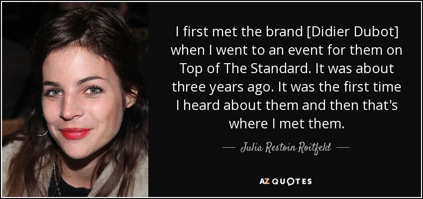 I first met the brand [Didier Dubot] when I went to an event for them on Top of The Standard. It was about three years ago. It was the first time I heard about them and then that's where I met them. - Julia Restoin Roitfeld
