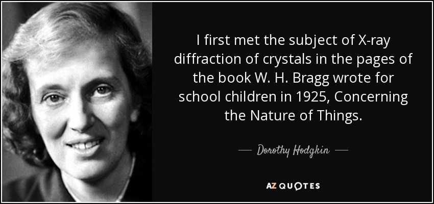 I first met the subject of X-ray diffraction of crystals in the pages of the book W. H. Bragg wrote for school children in 1925, Concerning the Nature of Things. - Dorothy Hodgkin