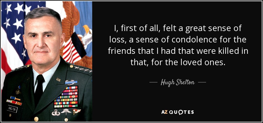 I, first of all, felt a great sense of loss, a sense of condolence for the friends that I had that were killed in that, for the loved ones. - Hugh Shelton