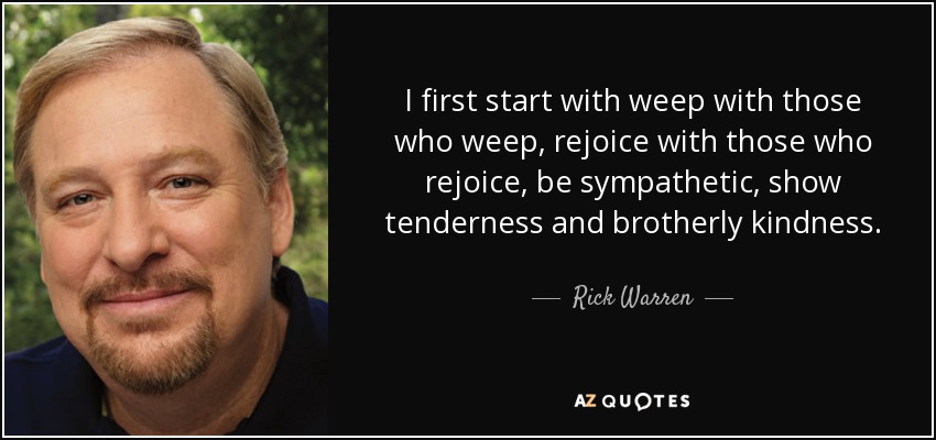 I first start with weep with those who weep, rejoice with those who rejoice, be sympathetic, show tenderness and brotherly kindness. - Rick Warren