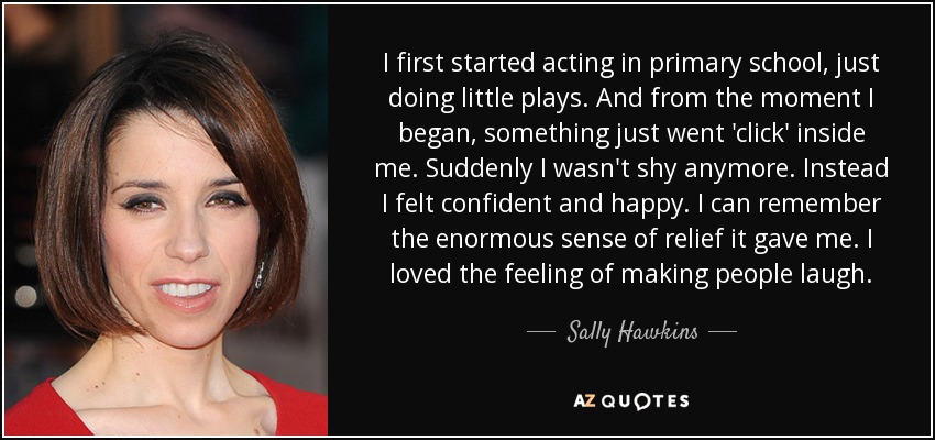 I first started acting in primary school, just doing little plays. And from the moment I began, something just went 'click' inside me. Suddenly I wasn't shy anymore. Instead I felt confident and happy. I can remember the enormous sense of relief it gave me. I loved the feeling of making people laugh. - Sally Hawkins