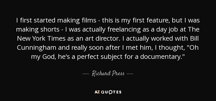 I first started making films - this is my first feature, but I was making shorts - I was actually freelancing as a day job at The New York Times as an art director. I actually worked with Bill Cunningham and really soon after I met him, I thought, 