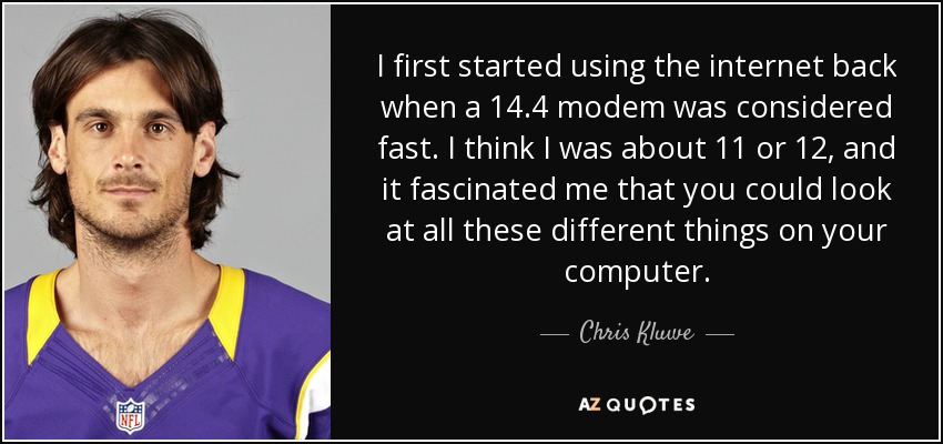 I first started using the internet back when a 14.4 modem was considered fast. I think I was about 11 or 12, and it fascinated me that you could look at all these different things on your computer. - Chris Kluwe