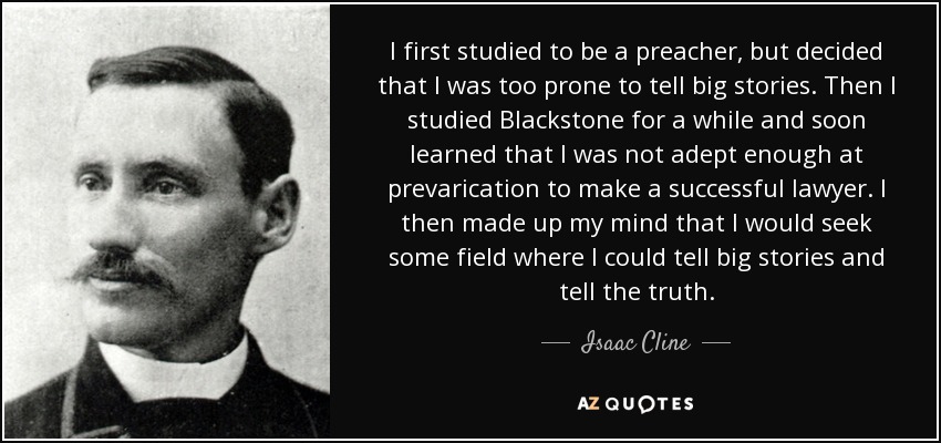 I first studied to be a preacher, but decided that I was too prone to tell big stories. Then I studied Blackstone for a while and soon learned that I was not adept enough at prevarication to make a successful lawyer. I then made up my mind that I would seek some field where I could tell big stories and tell the truth. - Isaac Cline