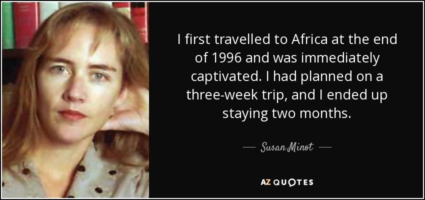 I first travelled to Africa at the end of 1996 and was immediately captivated. I had planned on a three-week trip, and I ended up staying two months. - Susan Minot