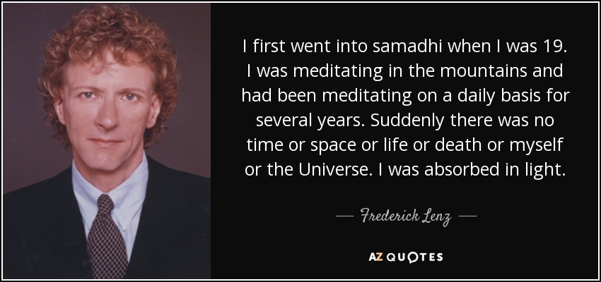 I first went into samadhi when I was 19. I was meditating in the mountains and had been meditating on a daily basis for several years. Suddenly there was no time or space or life or death or myself or the Universe. I was absorbed in light. - Frederick Lenz