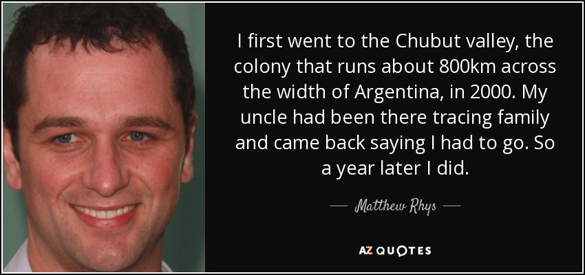 I first went to the Chubut valley, the colony that runs about 800km across the width of Argentina, in 2000. My uncle had been there tracing family and came back saying I had to go. So a year later I did. - Matthew Rhys