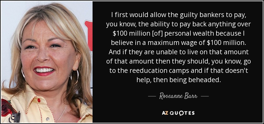 I first would allow the guilty bankers to pay, you know, the ability to pay back anything over $100 million [of] personal wealth because I believe in a maximum wage of $100 million. And if they are unable to live on that amount of that amount then they should, you know, go to the reeducation camps and if that doesn't help, then being beheaded. - Roseanne Barr
