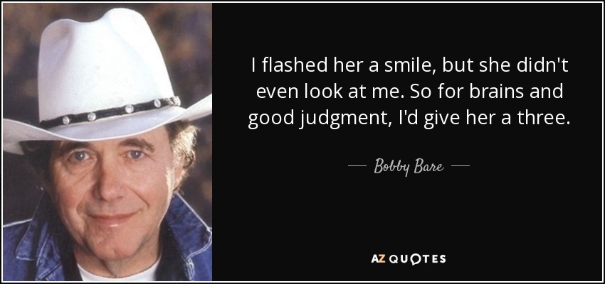 I flashed her a smile, but she didn't even look at me. So for brains and good judgment, I'd give her a three. - Bobby Bare