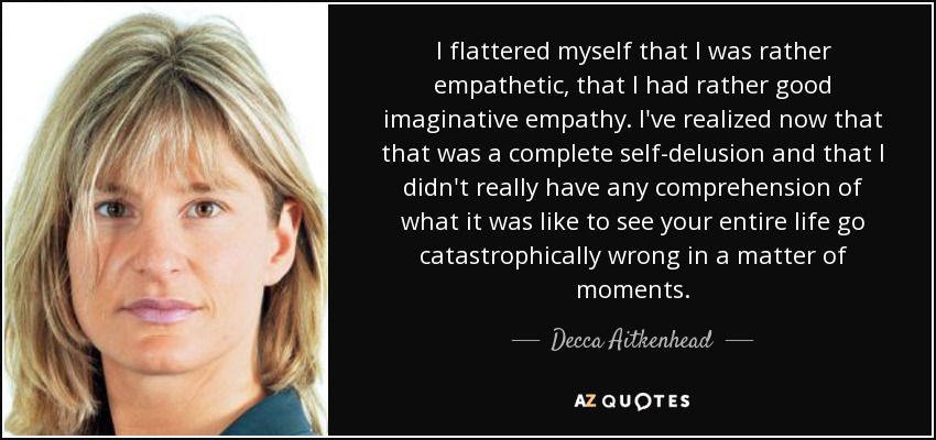 I flattered myself that I was rather empathetic, that I had rather good imaginative empathy. I've realized now that that was a complete self-delusion and that I didn't really have any comprehension of what it was like to see your entire life go catastrophically wrong in a matter of moments. - Decca Aitkenhead