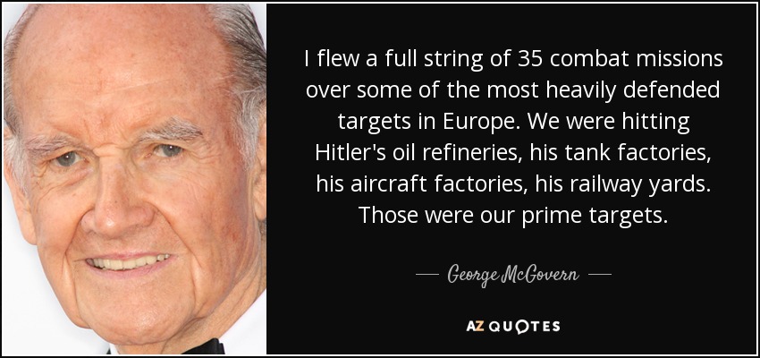 I flew a full string of 35 combat missions over some of the most heavily defended targets in Europe. We were hitting Hitler's oil refineries, his tank factories, his aircraft factories, his railway yards. Those were our prime targets. - George McGovern