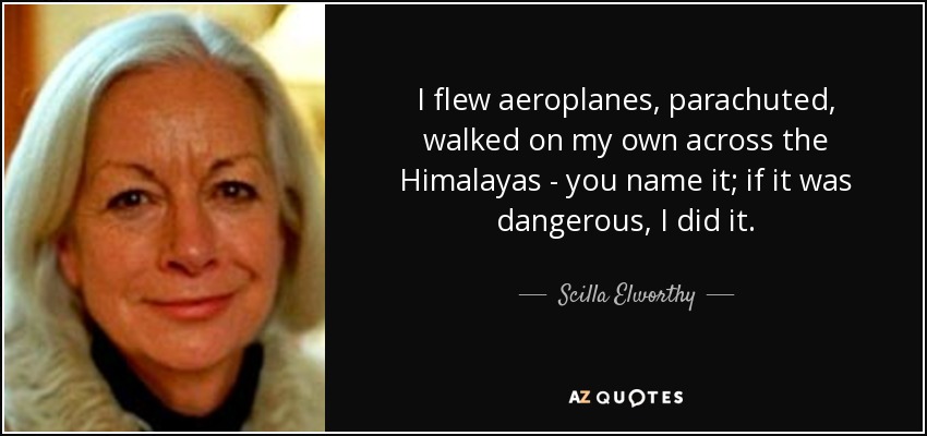 I flew aeroplanes, parachuted, walked on my own across the Himalayas - you name it; if it was dangerous, I did it. - Scilla Elworthy
