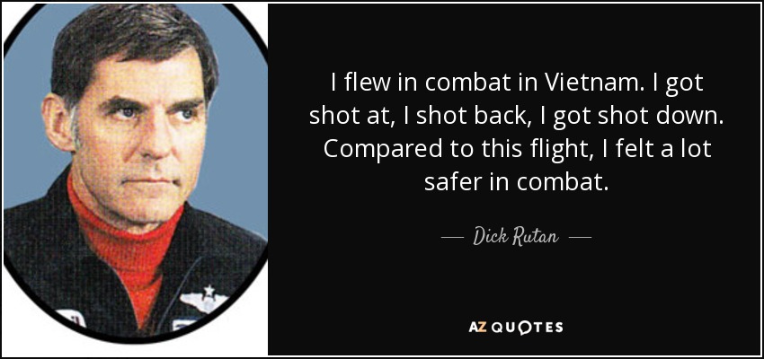I flew in combat in Vietnam. I got shot at, I shot back, I got shot down. Compared to this flight, I felt a lot safer in combat. - Dick Rutan