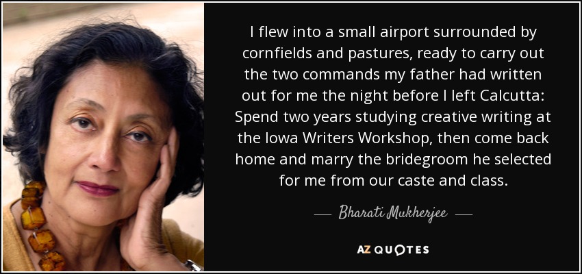 I flew into a small airport surrounded by cornfields and pastures, ready to carry out the two commands my father had written out for me the night before I left Calcutta: Spend two years studying creative writing at the Iowa Writers Workshop, then come back home and marry the bridegroom he selected for me from our caste and class. - Bharati Mukherjee