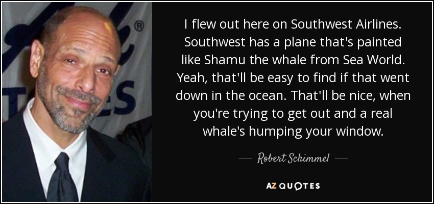 I flew out here on Southwest Airlines. Southwest has a plane that's painted like Shamu the whale from Sea World. Yeah, that'll be easy to find if that went down in the ocean. That'll be nice, when you're trying to get out and a real whale's humping your window. - Robert Schimmel