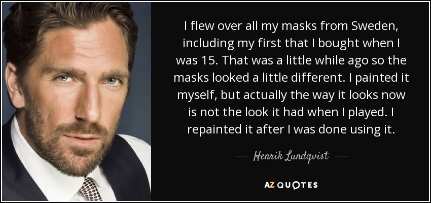 I flew over all my masks from Sweden, including my first that I bought when I was 15. That was a little while ago so the masks looked a little different. I painted it myself, but actually the way it looks now is not the look it had when I played. I repainted it after I was done using it. - Henrik Lundqvist