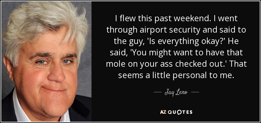 I flew this past weekend. I went through airport security and said to the guy, 'Is everything okay?' He said, 'You might want to have that mole on your ass checked out.' That seems a little personal to me. - Jay Leno